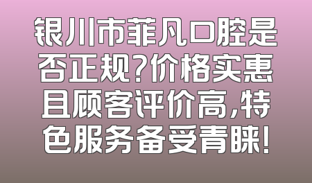 银川市菲凡口腔是否正规？价格实惠且顾客评价高，特色服务备受青睐！