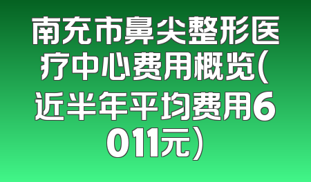 南充市鼻尖整形医疗中心费用概览(近半年平均费用6011元)