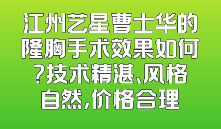 江州艺星曹士华的隆胸手术效果如何？技术精湛、风格自然，价格合理