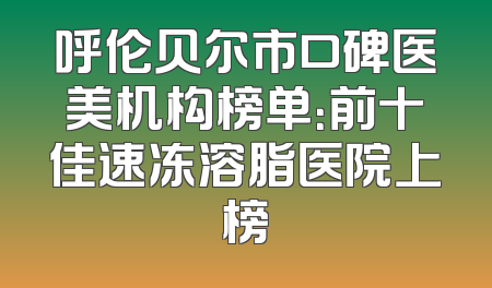 呼伦贝尔市口碑医美机构榜单：前十佳速冻溶脂医院上榜