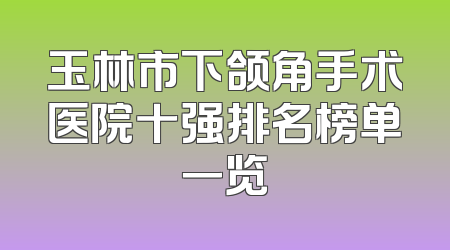 玉林市下颌角手术医院十强排名榜单一览