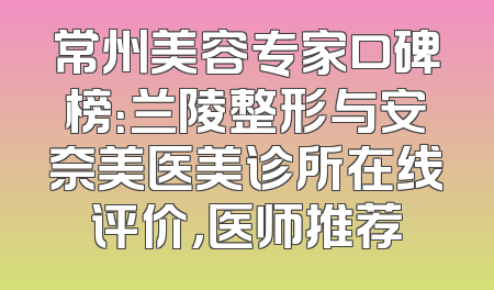 常州美容专家口碑榜：兰陵整形与安奈美医美诊所在线评价，医师推荐