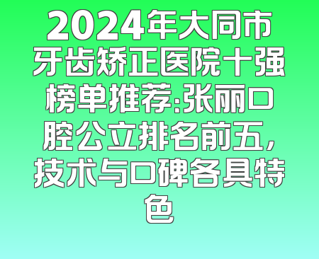 2024年大同市牙齿矫正医院十强榜单推荐：张丽口腔公立排名前五，技术与口碑各具特色