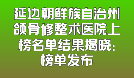 延边朝鲜族自治州颌骨修整术医院上榜名单结果揭晓：榜单发布