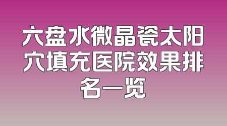 六盘水微晶瓷太阳穴填充医院效果排名一览
