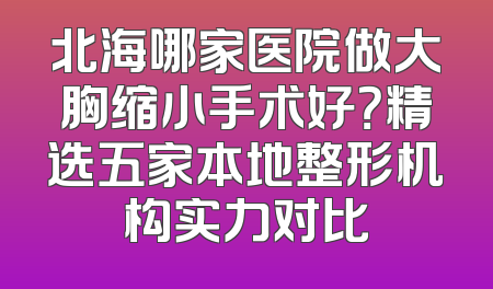 北海哪家医院做大胸缩小手术好？精选五家本地整形机构实力对比