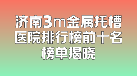 济南3m金属托槽医院排行榜前十名榜单揭晓