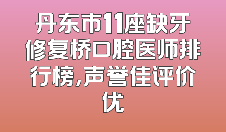 丹东市11座缺牙修复桥口腔医师排行榜，声誉佳评价优
