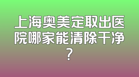 上海奥美定取出医院哪家能清除干净？
