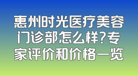惠州时光医疗美容门诊部怎么样？专家评价和价格一览