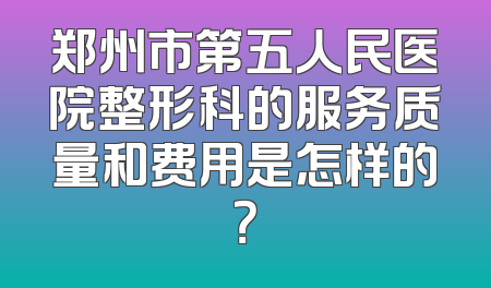郑州市第五人民医院整形科的服务质量和费用是怎样的？