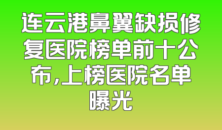 连云港鼻翼缺损修复医院榜单前十公布，上榜医院名单曝光