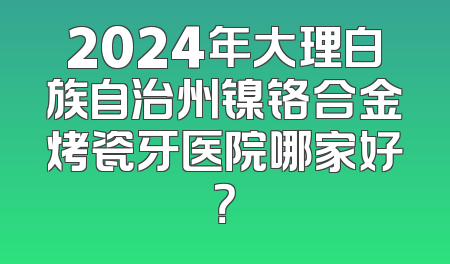 2024年大理白族自治州镍铬合金烤瓷牙医院哪家好？