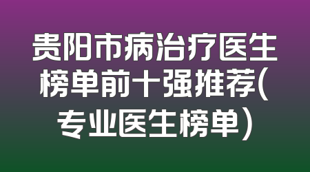 贵阳市病治疗医生榜单前十强推荐（专业医生榜单）
