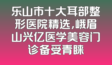 乐山市十大耳部整形医院精选，峨眉山兴亿医学美容门诊备受青睐