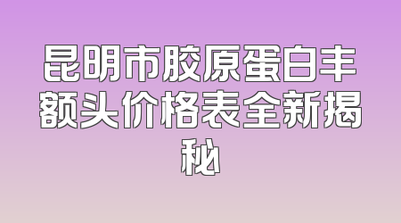昆明市胶原蛋白丰额头价格表全新揭秘