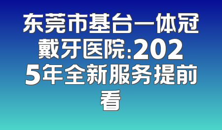 东莞市基台一体冠戴牙医院：2025年全新服务提前看