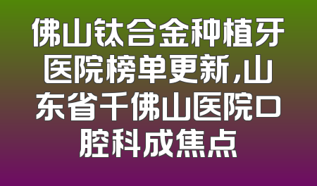 佛山钛合金种植牙医院榜单更新，山东省千佛山医院口腔科成焦点