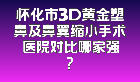 怀化市3D黄金塑鼻及鼻翼缩小手术 医院对比哪家强？
