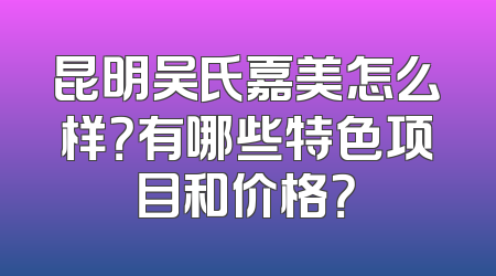 昆明吴氏嘉美怎么样？有哪些特色项目和价格？