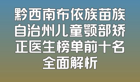 黔西南布依族苗族自治州儿童颚部矫正医生榜单前十名全面解析