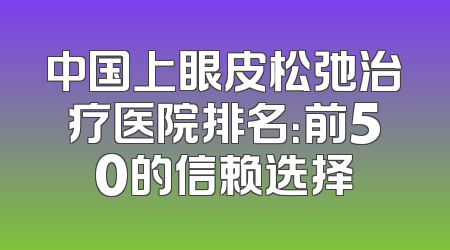 中国上眼皮松弛治疗医院排名：前50的信赖选择