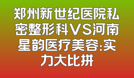 郑州新世纪医院私密整形科VS河南星韵医疗美容：实力大比拼