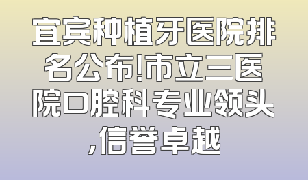 宜宾种植牙医院排名公布！市立三医院口腔科专业领头，信誉卓越
