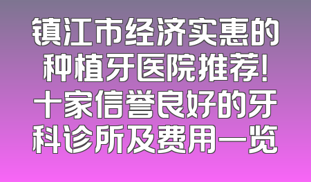 镇江市经济实惠的种植牙医院推荐！十家信誉良好的牙科诊所及费用一览