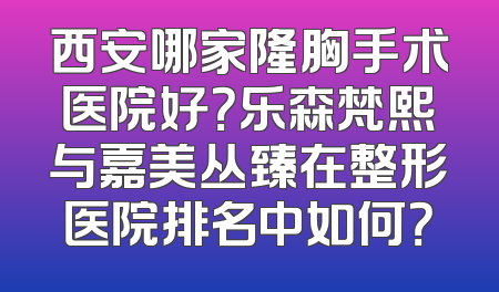 西安哪家隆胸手术医院好？乐森梵熙与嘉美丛臻在整形医院排名中如何？
