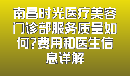 南昌时光医疗美容门诊部服务质量如何？费用和医生信息详解