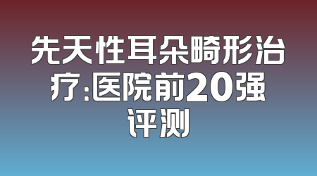 先天性耳朵畸形治疗：医院前20强评测