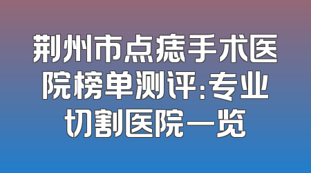 荆州市点痣手术医院榜单测评：专业切割医院一览