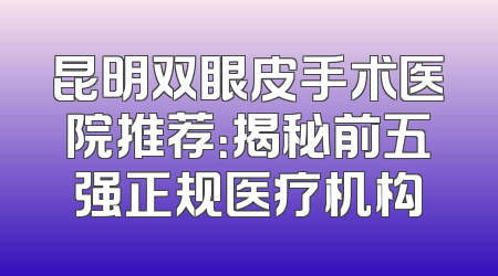 昆明双眼皮手术医院推荐：揭秘前五强正规医疗机构