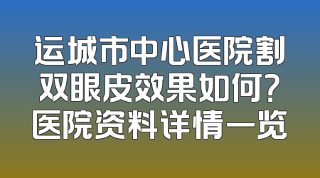 运城市中心医院割双眼皮效果如何？医院资料详情一览