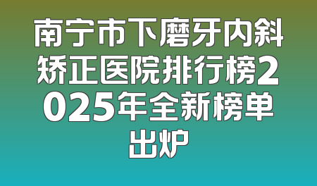 南宁市下磨牙内斜矫正医院排行榜2025年全新榜单出炉