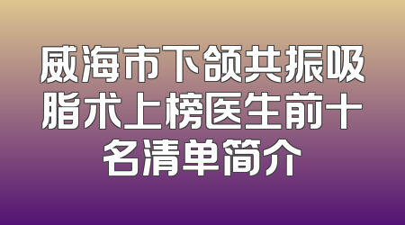 威海市下颌共振吸脂术上榜医生前十名清单简介