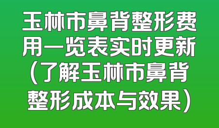 玉林市鼻背整形费用一览表实时更新（了解玉林市鼻背整形成本与效果）