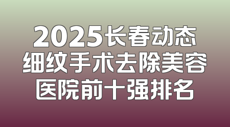 2025长春动态细纹手术去除美容医院前十强排名