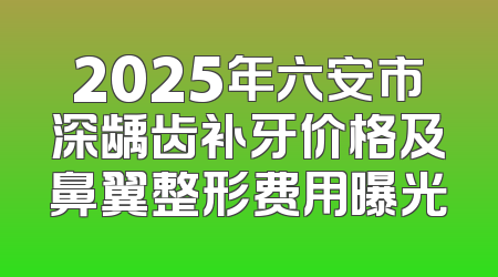 2025年六安市深龋齿补牙价格及鼻翼整形费用曝光