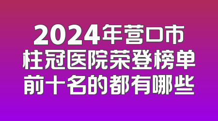 2024年营口市柱冠医院荣登榜单前十名的都有哪些