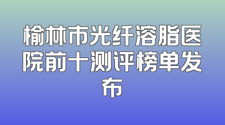 榆林市光纤溶脂医院前十测评榜单发布
