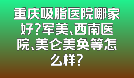 重庆吸脂医院哪家好？军美、西南医院、美仑美奂等怎么样？