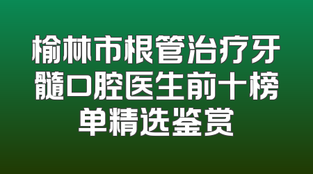 榆林市根管治疗牙髓口腔医生前十榜单精选鉴赏