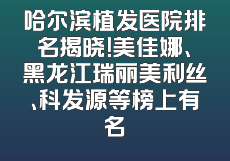 哈尔滨植发医院排名揭晓！美佳娜、黑龙江瑞丽美利丝、科发源等榜上有名