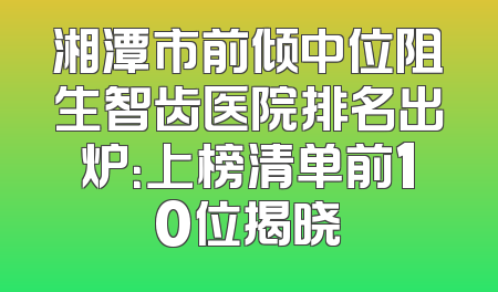 湘潭市前倾中位阻生智齿医院排名出炉：上榜清单前10位揭晓