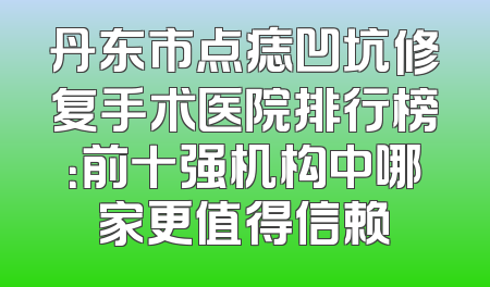 丹东市点痣凹坑修复手术医院排行榜：前十强机构中哪家更值得信赖