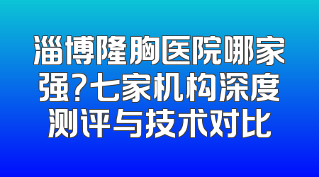 淄博隆胸医院哪家强？七家机构深度测评与技术对比