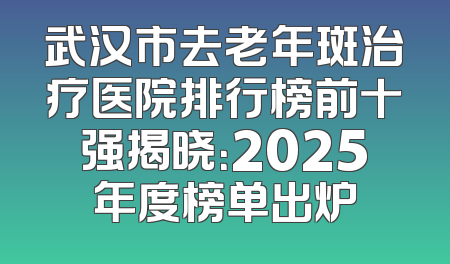 武汉市去老年斑治疗医院排行榜前十强揭晓：2025年度榜单出炉