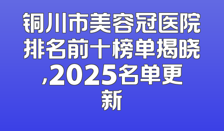 铜川市美容冠医院排名前十榜单揭晓，2025名单更新